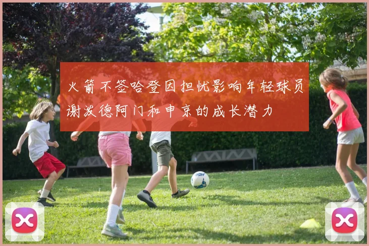 火箭不签哈登因担忧影响年轻球员谢泼德阿门和申京的成长潜力
