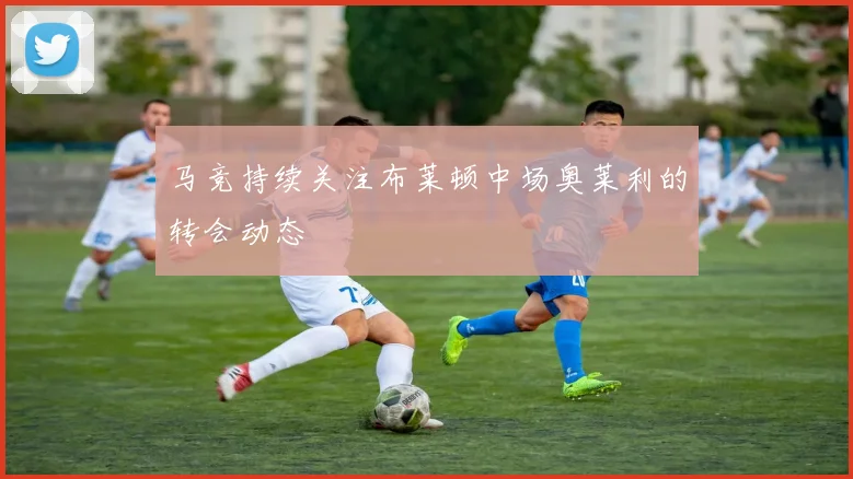 马竞持续关注布莱顿中场奥莱利的转会动态