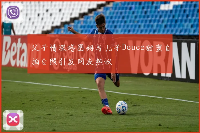 父子情深塔图姆与儿子Deuce甜蜜自拍合照引发网友热议