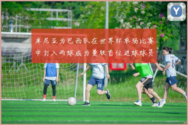 库尼亚为巴西队在世界杯单场比赛中打入两球成为曼联首位进球球员