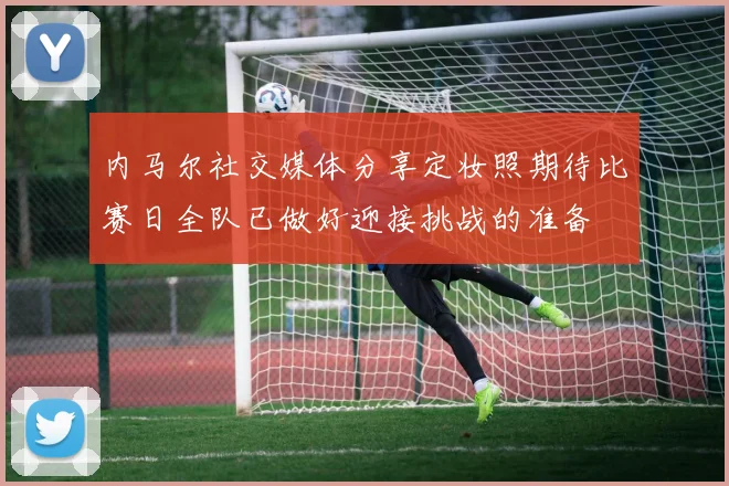 内马尔社交媒体分享定妆照期待比赛日全队已做好迎接挑战的准备