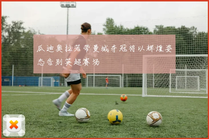瓜迪奥拉若带曼城夺冠将以辉煌姿态告别英超赛场