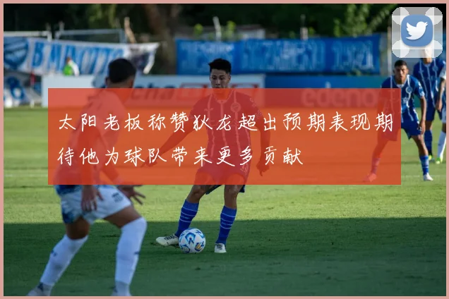 太阳老板称赞狄龙超出预期表现期待他为球队带来更多贡献