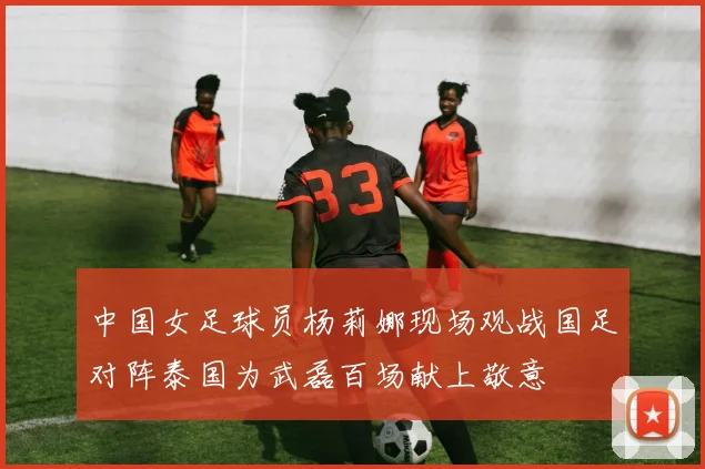 中国女足球员杨莉娜现场观战国足对阵泰国为武磊百场献上敬意