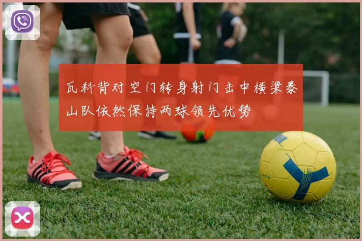 瓦科背对空门转身射门击中横梁泰山队依然保持两球领先优势