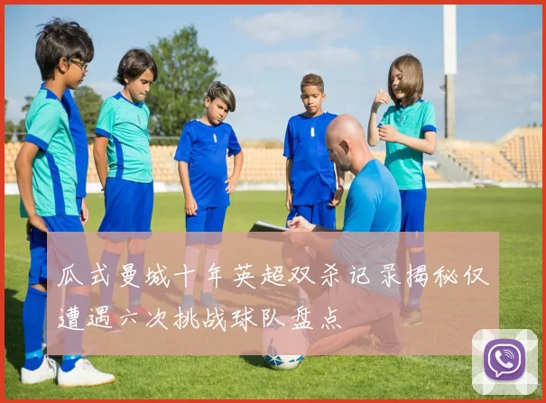 瓜式曼城十年英超双杀记录揭秘仅遭遇六次挑战球队盘点