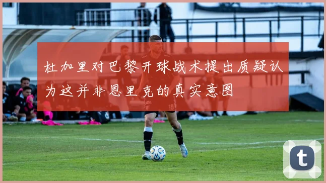 杜加里对巴黎开球战术提出质疑认为这并非恩里克的真实意图