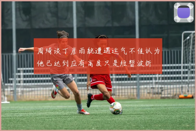 周琦谈丁彦雨航遭遇运气不佳认为他已达到应有高度只是短暂波折