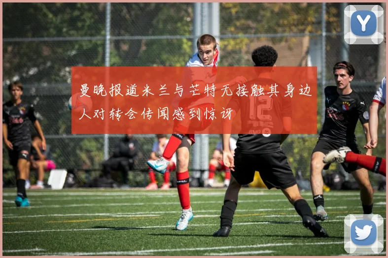 曼晚报道米兰与芒特无接触其身边人对转会传闻感到惊讶