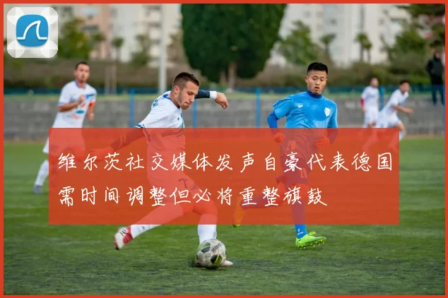 维尔茨社交媒体发声自豪代表德国需时间调整但必将重整旗鼓