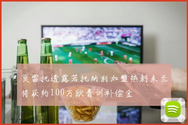 莫雷托透露若托纳利加盟热刺米兰将获约100万欧青训补偿金