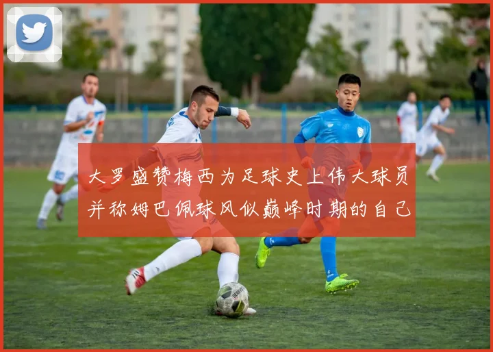 大罗盛赞梅西为足球史上伟大球员并称姆巴佩球风似巅峰时期的自己