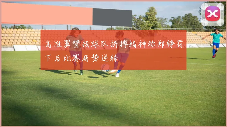 高准翼赞扬球队拼搏精神称郑铮罚下后比赛局势逆转