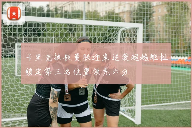 卡里克执教曼联迎来逆袭超越维拉锁定第三名位置领先六分