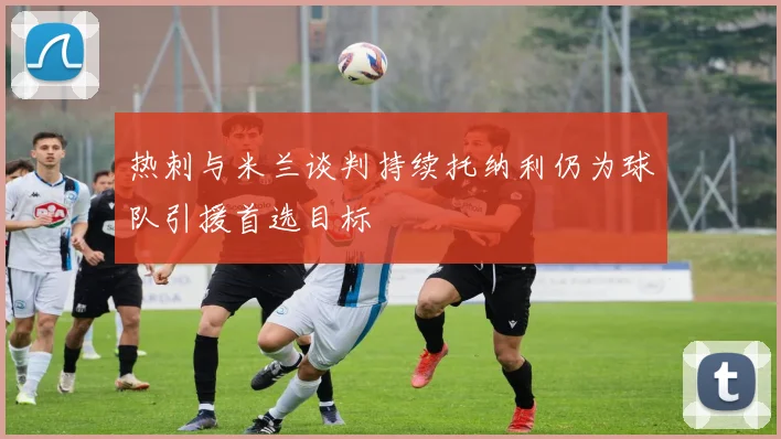 热刺与米兰谈判持续托纳利仍为球队引援首选目标