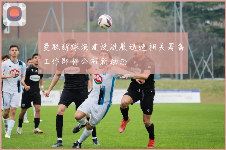 曼联新球场建设进展迅速相关筹备工作即将公布新动态