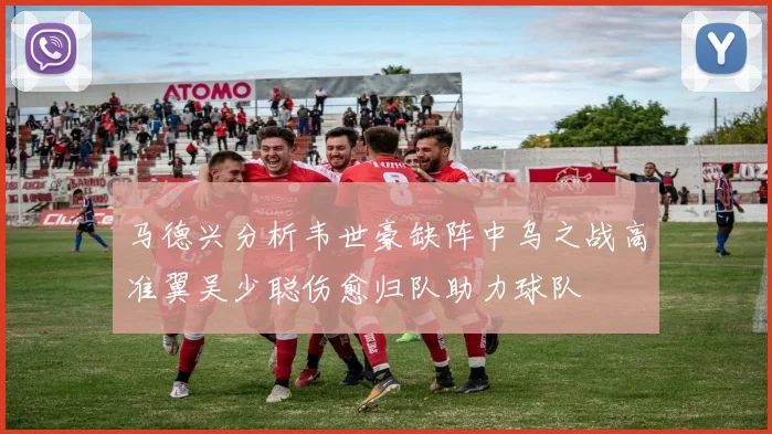 马德兴分析韦世豪缺阵中乌之战高准翼吴少聪伤愈归队助力球队